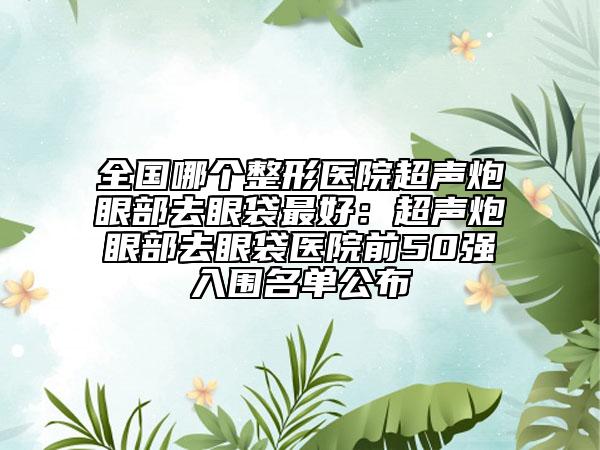 全國哪個(gè)整形醫(yī)院超聲炮眼部去眼袋最好：超聲炮眼部去眼袋醫(yī)院前50強(qiáng)入圍名單公布