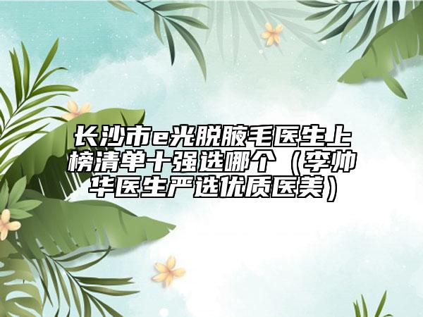 長沙市e光脫腋毛醫(yī)生上榜清單十強選哪個（李帥華醫(yī)生嚴(yán)選優(yōu)質(zhì)醫(yī)美）