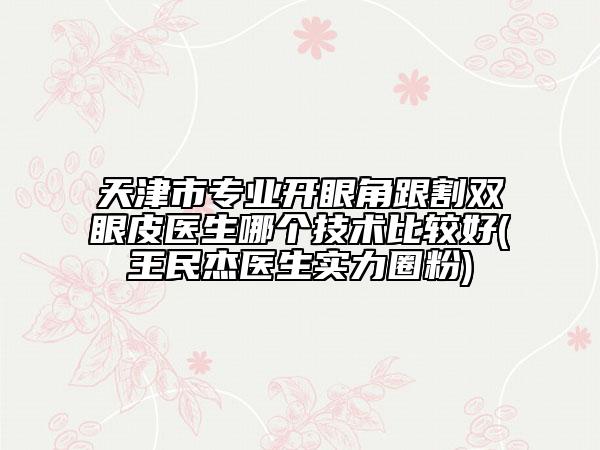 天津市專業(yè)開眼角跟割雙眼皮醫(yī)生哪個技術(shù)比較好(王民杰醫(yī)生實(shí)力圈粉)