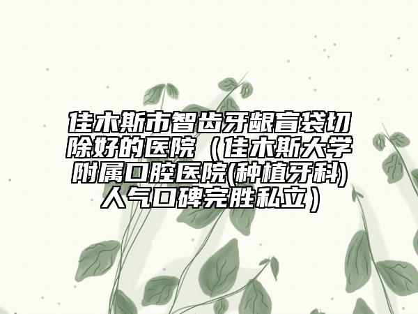 佳木斯市智齒牙齦盲袋切除好的醫(yī)院（佳木斯大學(xué)附屬口腔醫(yī)院(種植牙科)人氣口碑完勝私立）