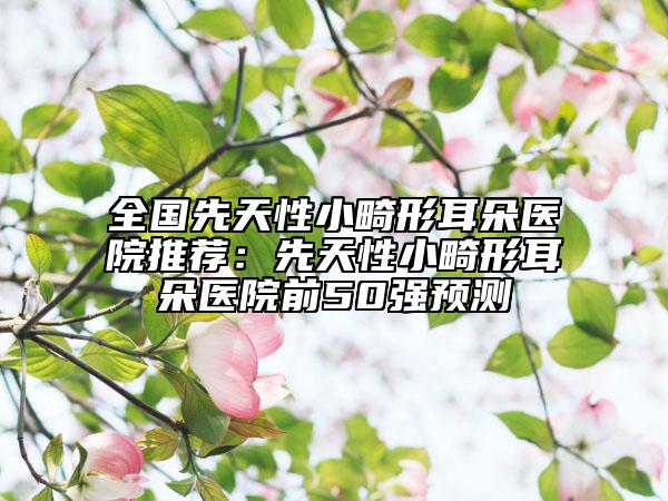 全國(guó)先天性小畸形耳朵醫(yī)院推薦：先天性小畸形耳朵醫(yī)院前50強(qiáng)預(yù)測(cè)