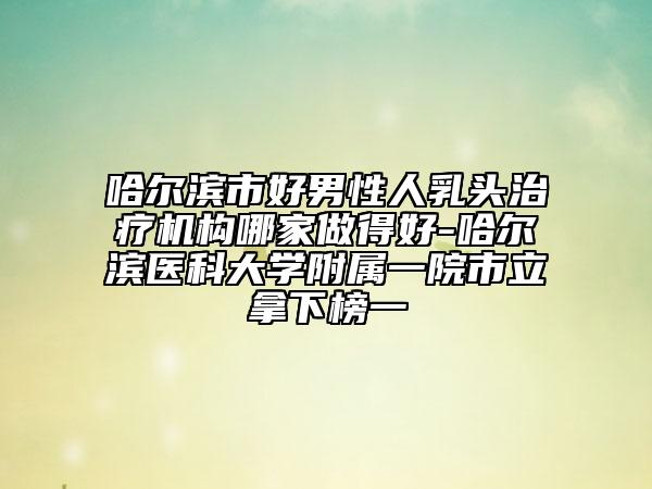 哈爾濱市好男性人乳頭治療機(jī)構(gòu)哪家做得好-哈爾濱醫(yī)科大學(xué)附屬一院市立拿下榜一