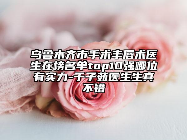 烏魯木齊市手術(shù)豐唇術(shù)醫(yī)生在榜名單top10強(qiáng)哪位有實(shí)力-于子茹醫(yī)生生真不錯(cuò)