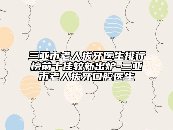 三亞市老人拔牙醫(yī)生排行榜前十佳較新出爐-三亞市老人拔牙口腔醫(yī)生