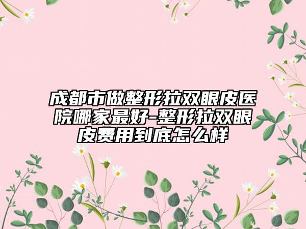成都市做整形拉雙眼皮醫(yī)院哪家最好-整形拉雙眼皮費用到底怎么樣