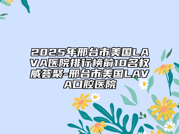 2025年邢臺(tái)市美國(guó)LAVA醫(yī)院排行榜前10名權(quán)威薈聚-邢臺(tái)市美國(guó)LAVA口腔醫(yī)院