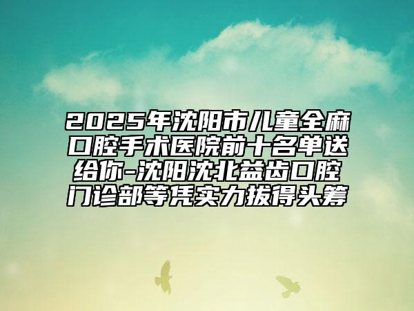 2025年沈陽市兒童全麻口腔手術(shù)醫(yī)院前十名單送給你-沈陽沈北益齒口腔門診部等憑實(shí)力拔得頭籌