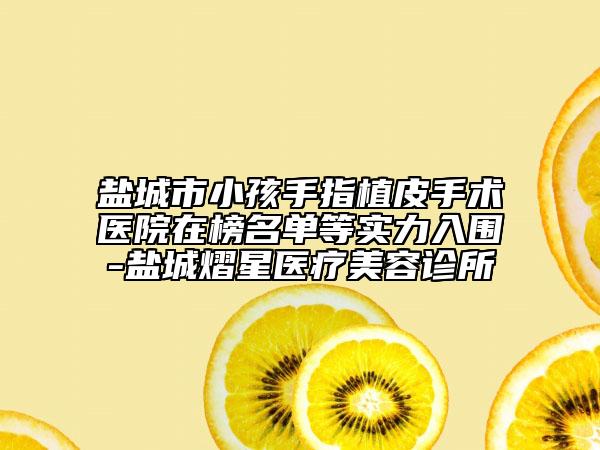鹽城市小孩手指植皮手術(shù)醫(yī)院在榜名單等實力入圍-鹽城熠星醫(yī)療美容診所