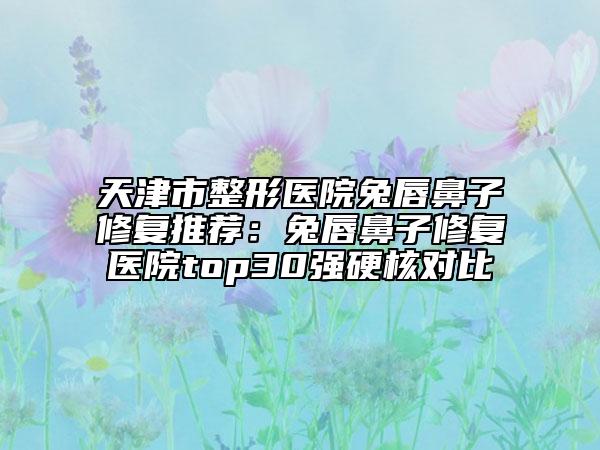 天津市整形醫(yī)院兔唇鼻子修復(fù)推薦：兔唇鼻子修復(fù)醫(yī)院top30強硬核對比