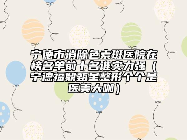 寧德市消除色素斑醫(yī)院在榜名單前十名誰(shuí)實(shí)力強(qiáng)（寧德福鼎甄星整形個(gè)個(gè)是醫(yī)美大咖）
