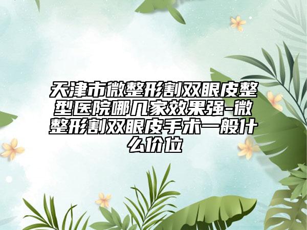 天津市微整形割雙眼皮整型醫(yī)院哪幾家效果強-微整形割雙眼皮手術一般什么價位