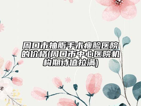 周口市抽脂手術(shù)瘦臉醫(yī)院的價格(周口市中心醫(yī)院機構(gòu)期待值拉滿)