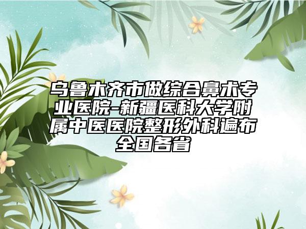 烏魯木齊市做綜合鼻術(shù)專業(yè)醫(yī)院-新疆醫(yī)科大學(xué)附屬中醫(yī)醫(yī)院整形外科遍布全國各省