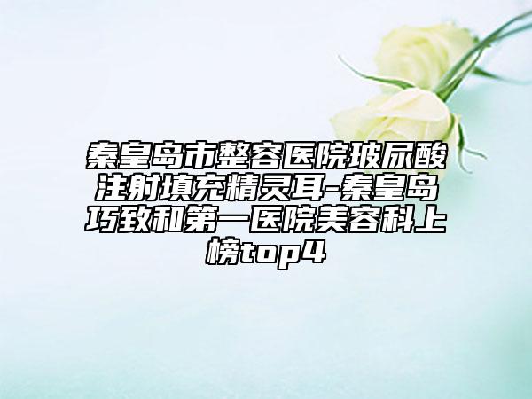 秦皇島市整容醫(yī)院玻尿酸注射填充精靈耳-秦皇島巧致和第一醫(yī)院美容科上榜top4