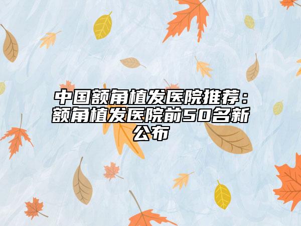 中國額角植發(fā)醫(yī)院推薦：額角植發(fā)醫(yī)院前50名新公布