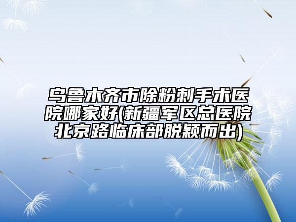 烏魯木齊市除粉刺手術(shù)醫(yī)院哪家好(新疆軍區(qū)總醫(yī)院北京路臨床部脫穎而出)