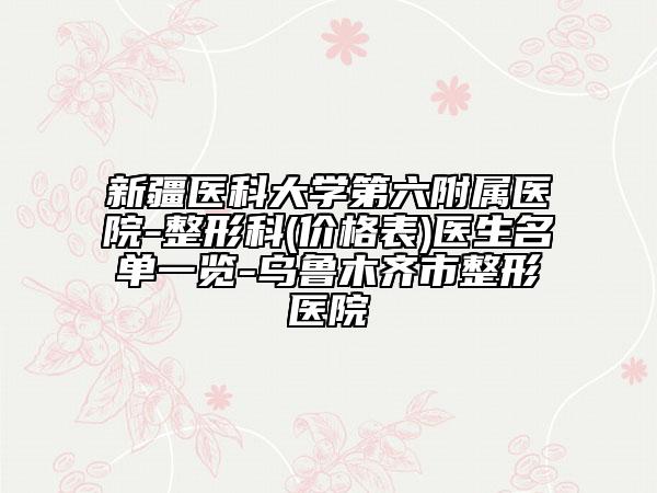 新疆醫(yī)科大學第六附屬醫(yī)院-整形科(價格表)醫(yī)生名單一覽-烏魯木齊市整形醫(yī)院