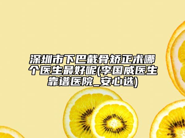 深圳市下巴截骨矯正術(shù)哪個醫(yī)生最好呢(李國威醫(yī)生靠譜醫(yī)院_安心選)