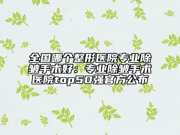 全國哪個整形醫(yī)院專業(yè)除皺手術(shù)好：專業(yè)除皺手術(shù)醫(yī)院top50強(qiáng)官方公布