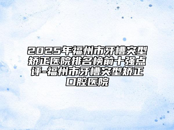 2025年福州市牙槽突型矯正醫(yī)院排名榜前十強點評-福州市牙槽突型矯正口腔醫(yī)院
