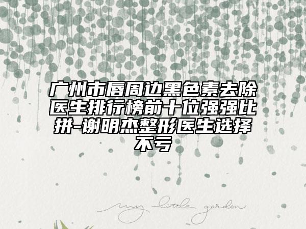 廣州市唇周邊黑色素去除醫(yī)生排行榜前十位強強比拼-謝明杰整形醫(yī)生選擇不虧