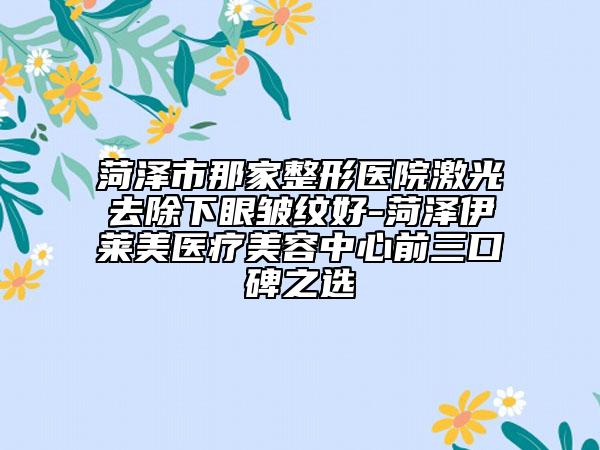菏澤市那家整形醫(yī)院激光去除下眼皺紋好-菏澤伊萊美醫(yī)療美容中心前三口碑之選