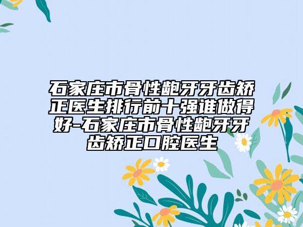 石家莊市骨性齙牙牙齒矯正醫(yī)生排行前十強(qiáng)誰(shuí)做得好-石家莊市骨性齙牙牙齒矯正口腔醫(yī)生
