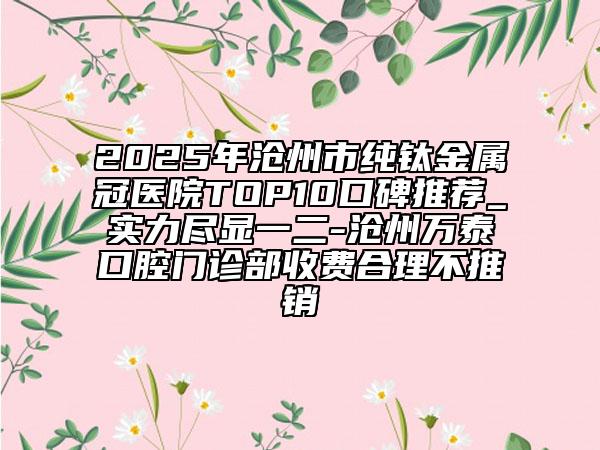 2025年滄州市純鈦金屬冠醫(yī)院TOP10口碑推薦_實力盡顯一二-滄州萬泰口腔門診部收費合理不推銷