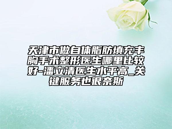 天津市做自體脂肪填充豐胸手術(shù)整形醫(yī)生哪里比較好-潘立清醫(yī)生水平高_關(guān)鍵服務(wù)也很奈斯