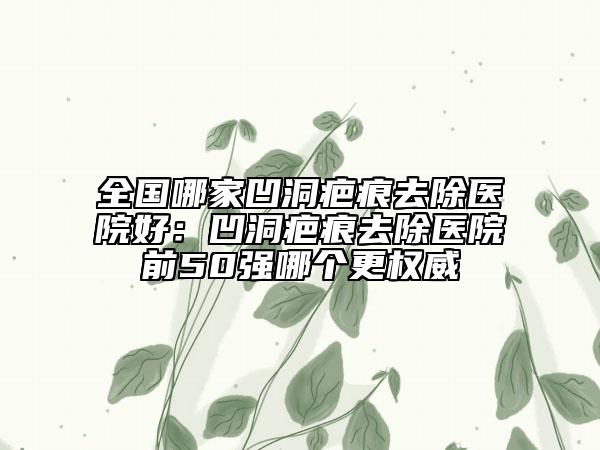 全國哪家凹洞疤痕去除醫(yī)院好：凹洞疤痕去除醫(yī)院前50強哪個更權(quán)威