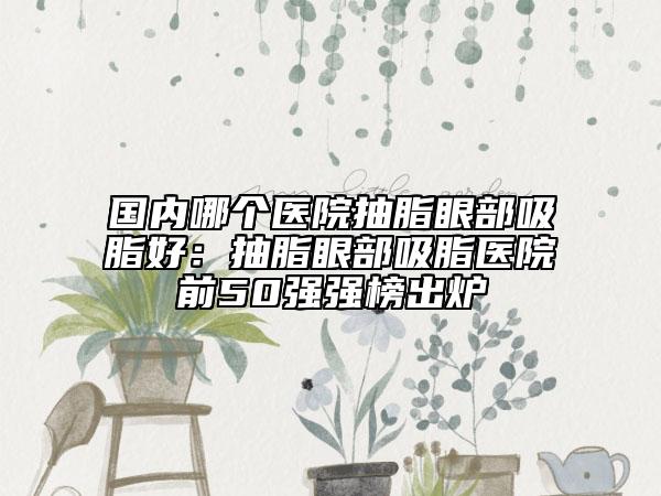 國內(nèi)哪個醫(yī)院抽脂眼部吸脂好：抽脂眼部吸脂醫(yī)院前50強(qiáng)強(qiáng)榜出爐