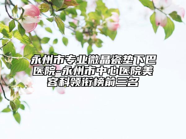 永州市專業(yè)微晶瓷墊下巴醫(yī)院-永州市中心醫(yī)院美容科領銜榜前三名