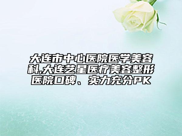大連市中心醫(yī)院醫(yī)學(xué)美容科,大連藝星醫(yī)療美容整形醫(yī)院口碑、實(shí)力充分PK