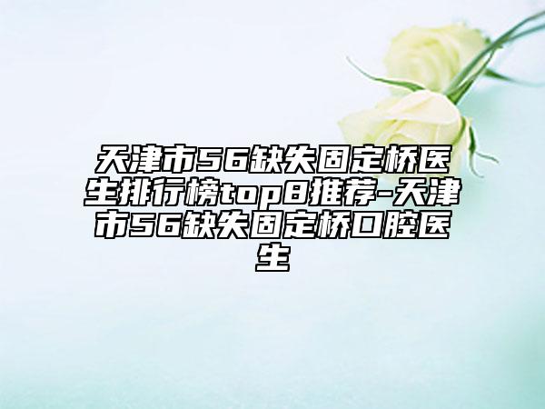 天津市56缺失固定橋醫(yī)生排行榜top8推薦-天津市56缺失固定橋口腔醫(yī)生