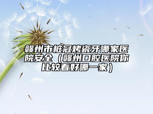 贛州市樁冠烤瓷牙哪家醫(yī)院安全（贛州口腔醫(yī)院你比較看好哪一家）