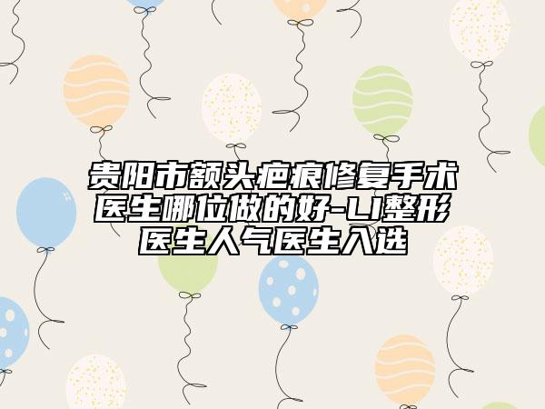 貴陽市額頭疤痕修復(fù)手術(shù)醫(yī)生哪位做的好-LI整形醫(yī)生人氣醫(yī)生入選