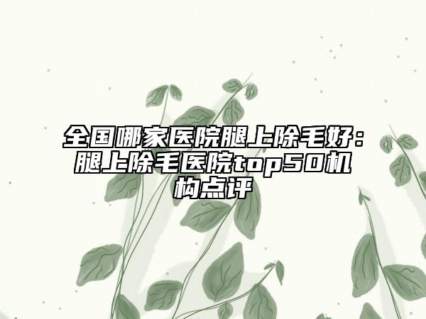 全國(guó)哪家醫(yī)院腿上除毛好：腿上除毛醫(yī)院top50機(jī)構(gòu)點(diǎn)評(píng)