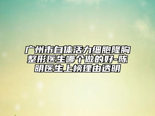 廣州市自體活力細胞隆胸整形醫(yī)生哪個做的好-陳明醫(yī)生上榜理由透明