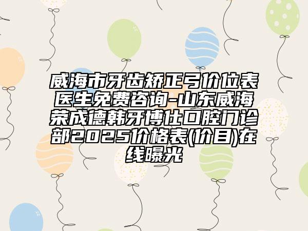威海市牙齒矯正弓價(jià)位表醫(yī)生免費(fèi)咨詢-山東威海榮成德韓牙博仕口腔門診部2025價(jià)格表(價(jià)目)在線曝光