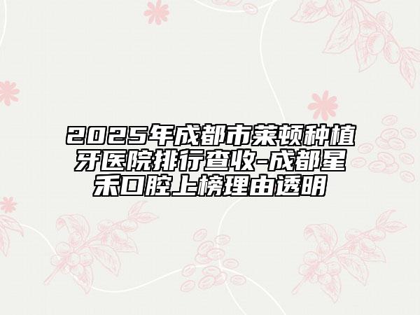 2025年成都市萊頓種植牙醫(yī)院排行查收-成都星禾口腔上榜理由透明