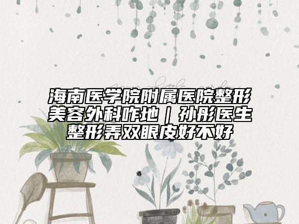 海南醫(yī)學(xué)院附屬醫(yī)院整形美容外科咋地｜孫彤醫(yī)生整形弄雙眼皮好不好