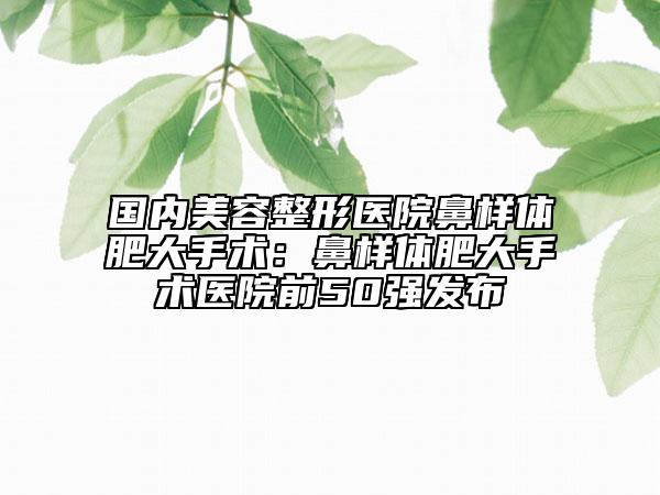國內(nèi)美容整形醫(yī)院鼻樣體肥大手術(shù)：鼻樣體肥大手術(shù)醫(yī)院前50強(qiáng)發(fā)布