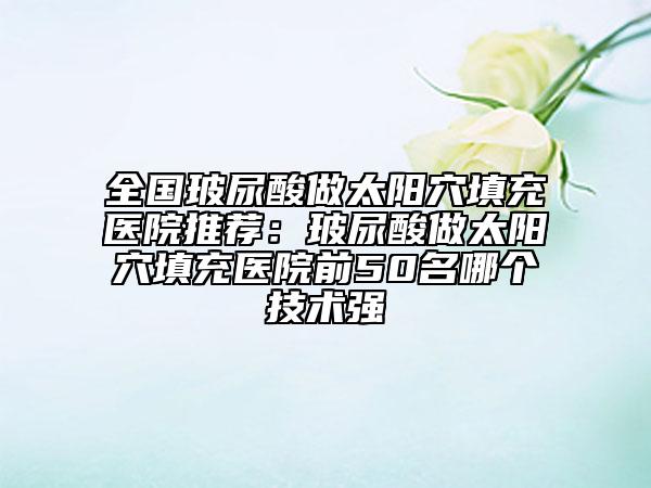 全國(guó)玻尿酸做太陽(yáng)穴填充醫(yī)院推薦：玻尿酸做太陽(yáng)穴填充醫(yī)院前50名哪個(gè)技術(shù)強(qiáng)