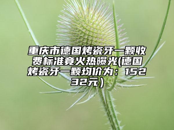重慶市德國(guó)烤瓷牙一顆收費(fèi)標(biāo)準(zhǔn)竟火熱曝光(德國(guó)烤瓷牙一顆均價(jià)為：15232元）