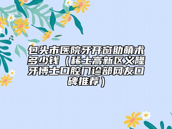 包頭市醫(yī)院牙開(kāi)窗助萌術(shù)多少錢(qián)（稀土高新區(qū)義隆牙博士口腔門(mén)診部網(wǎng)友口碑推薦）