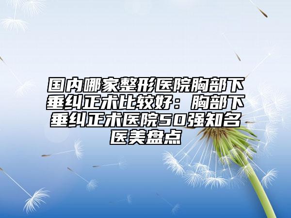 國內(nèi)哪家整形醫(yī)院胸部下垂糾正術(shù)比較好：胸部下垂糾正術(shù)醫(yī)院50強知名醫(yī)美盤點