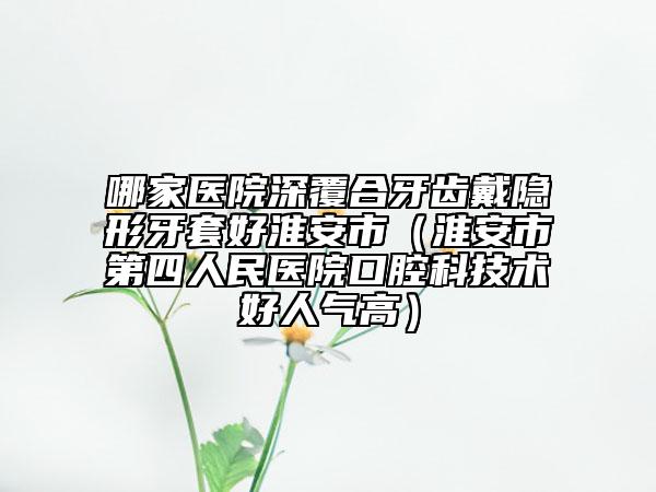 哪家醫(yī)院深覆合牙齒戴隱形牙套好淮安市（淮安市第四人民醫(yī)院口腔科技術(shù)好人氣高）