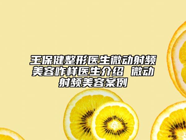王保健整形醫(yī)生微動射頻美容咋樣醫(yī)生介紹 微動射頻美容案例
