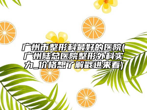 廣州市整形科最好的醫(yī)院(廣州陸總醫(yī)院整形外科實力_價格想了解戳進(jìn)來看)