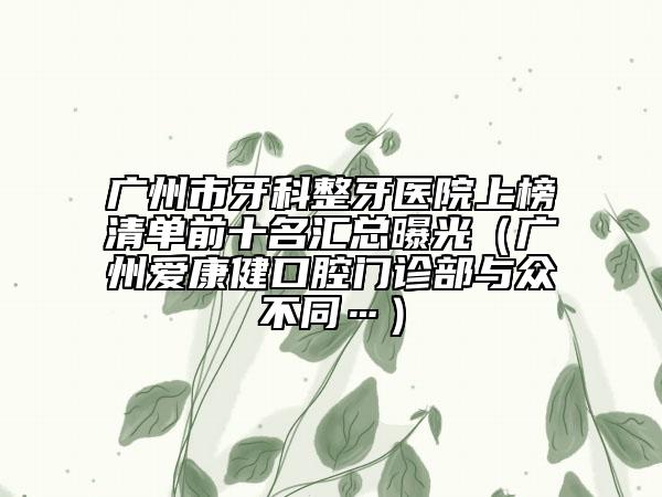 廣州市牙科整牙醫(yī)院上榜清單前十名匯總曝光（廣州愛(ài)康健口腔門(mén)診部與眾不同…）